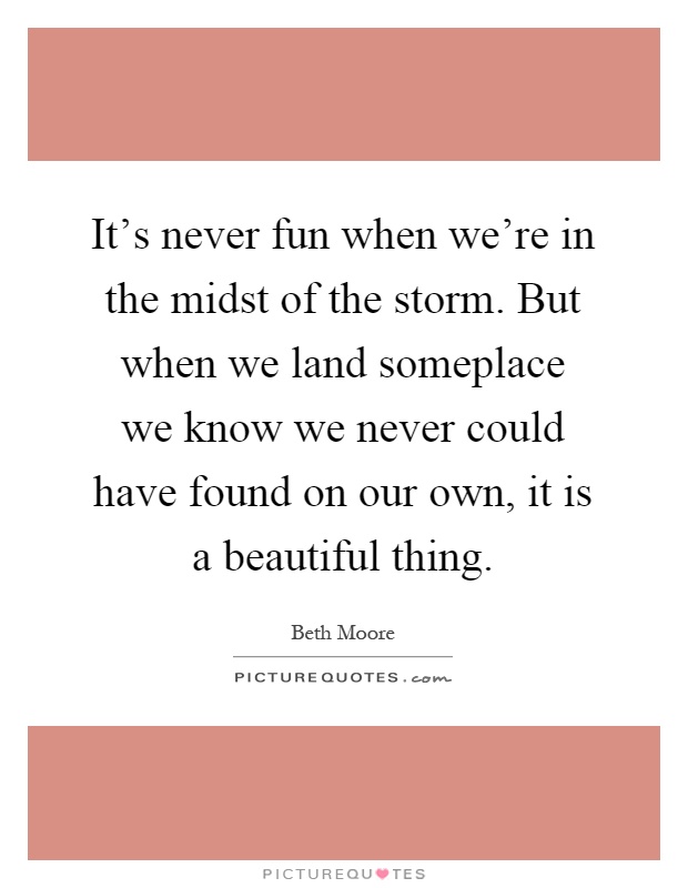 It's never fun when we're in the midst of the storm. But when we land someplace we know we never could have found on our own, it is a beautiful thing Picture Quote #1