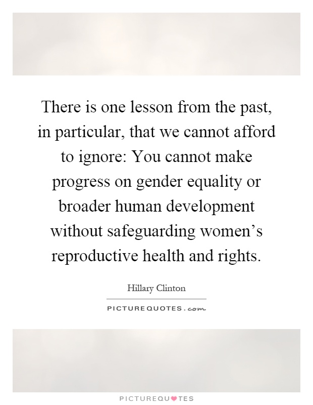 There is one lesson from the past, in particular, that we cannot afford to ignore: You cannot make progress on gender equality or broader human development without safeguarding women's reproductive health and rights Picture Quote #1