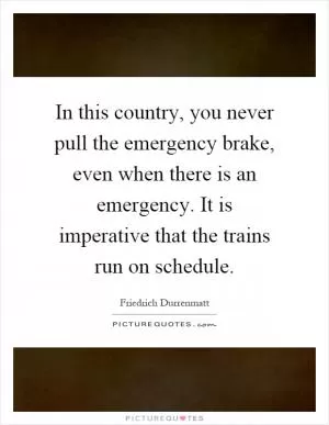 In this country, you never pull the emergency brake, even when there is an emergency. It is imperative that the trains run on schedule Picture Quote #1