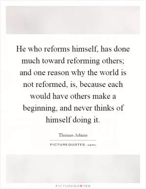 He who reforms himself, has done much toward reforming others; and one reason why the world is not reformed, is, because each would have others make a beginning, and never thinks of himself doing it Picture Quote #1