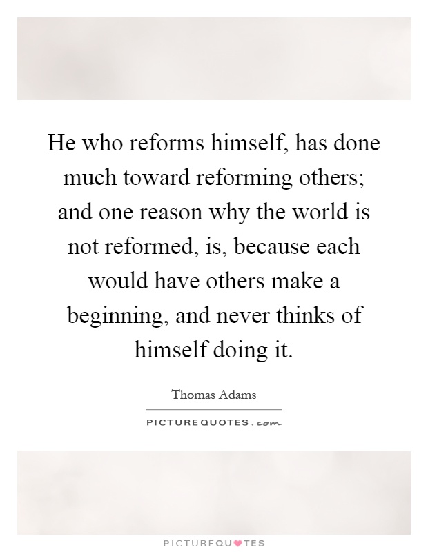 He who reforms himself, has done much toward reforming others; and one reason why the world is not reformed, is, because each would have others make a beginning, and never thinks of himself doing it Picture Quote #1