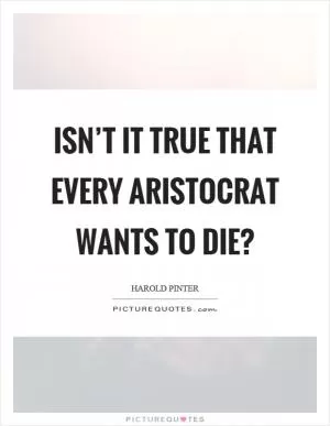Isn’t it true that every aristocrat wants to die? Picture Quote #1