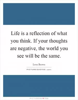 Life is a reflection of what you think. If your thoughts are negative, the world you see will be the same Picture Quote #1
