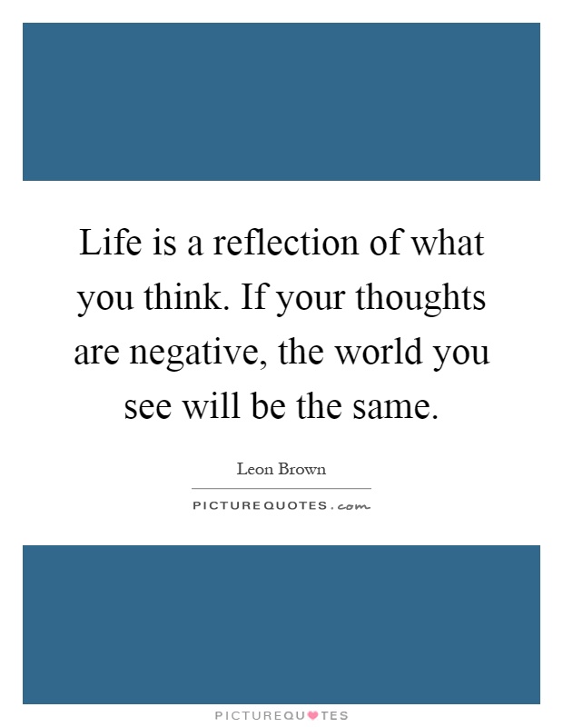 Life is a reflection of what you think. If your thoughts are negative, the world you see will be the same Picture Quote #1