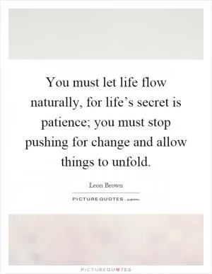 You must let life flow naturally, for life’s secret is patience; you must stop pushing for change and allow things to unfold Picture Quote #1