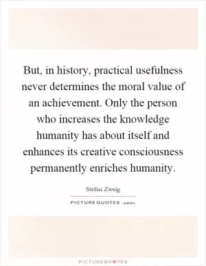 But, in history, practical usefulness never determines the moral value of an achievement. Only the person who increases the knowledge humanity has about itself and enhances its creative consciousness permanently enriches humanity Picture Quote #1