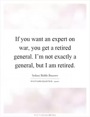 If you want an expert on war, you get a retired general. I’m not exactly a general, but I am retired Picture Quote #1