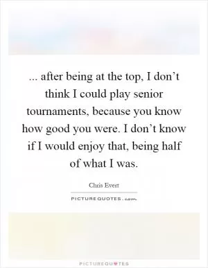 ... after being at the top, I don’t think I could play senior tournaments, because you know how good you were. I don’t know if I would enjoy that, being half of what I was Picture Quote #1
