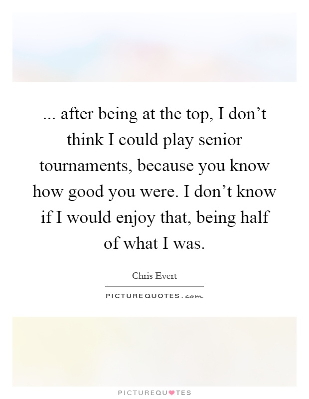 ... after being at the top, I don't think I could play senior tournaments, because you know how good you were. I don't know if I would enjoy that, being half of what I was Picture Quote #1