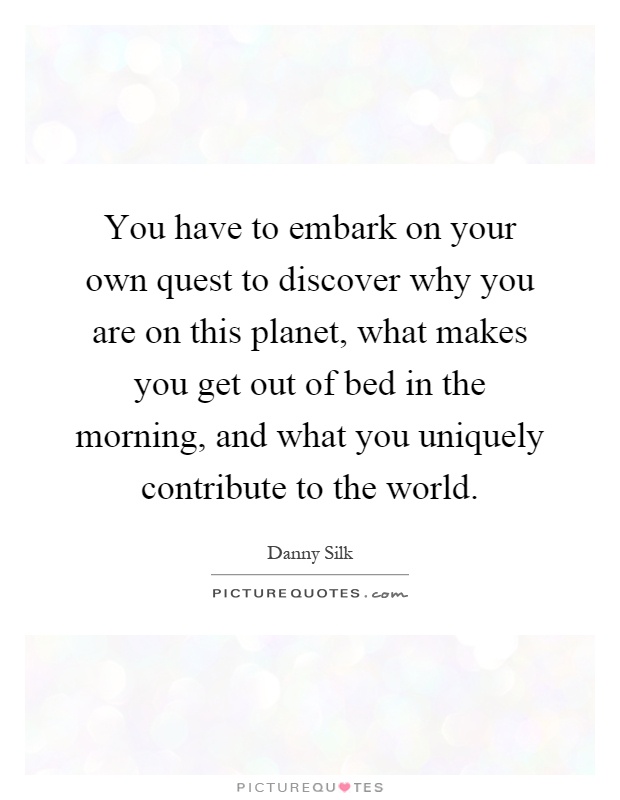 You have to embark on your own quest to discover why you are on this planet, what makes you get out of bed in the morning, and what you uniquely contribute to the world Picture Quote #1
