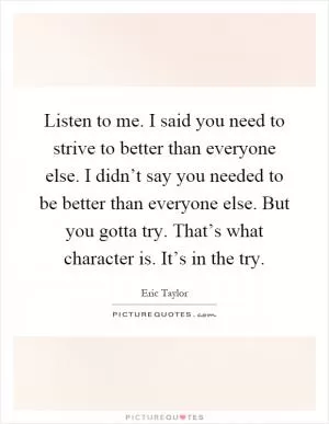 Listen to me. I said you need to strive to better than everyone else. I didn’t say you needed to be better than everyone else. But you gotta try. That’s what character is. It’s in the try Picture Quote #1