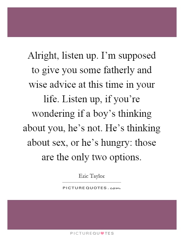 Alright, listen up. I'm supposed to give you some fatherly and wise advice at this time in your life. Listen up, if you're wondering if a boy's thinking about you, he's not. He's thinking about sex, or he's hungry: those are the only two options Picture Quote #1