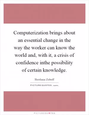 Computerization brings about an essential change in the way the worker can know the world and, with it, a crisis of confidence inthe possibility of certain knowledge Picture Quote #1