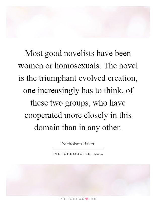 Most good novelists have been women or homosexuals. The novel is the triumphant evolved creation, one increasingly has to think, of these two groups, who have cooperated more closely in this domain than in any other Picture Quote #1