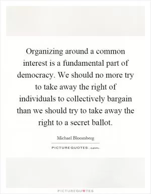 Organizing around a common interest is a fundamental part of democracy. We should no more try to take away the right of individuals to collectively bargain than we should try to take away the right to a secret ballot Picture Quote #1