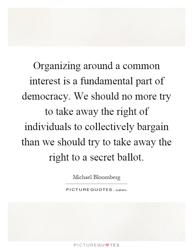 Organizing around a common interest is a fundamental part of democracy. We should no more try to take away the right of individuals to collectively bargain than we should try to take away the right to a secret ballot Picture Quote #1