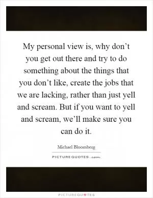 My personal view is, why don’t you get out there and try to do something about the things that you don’t like, create the jobs that we are lacking, rather than just yell and scream. But if you want to yell and scream, we’ll make sure you can do it Picture Quote #1