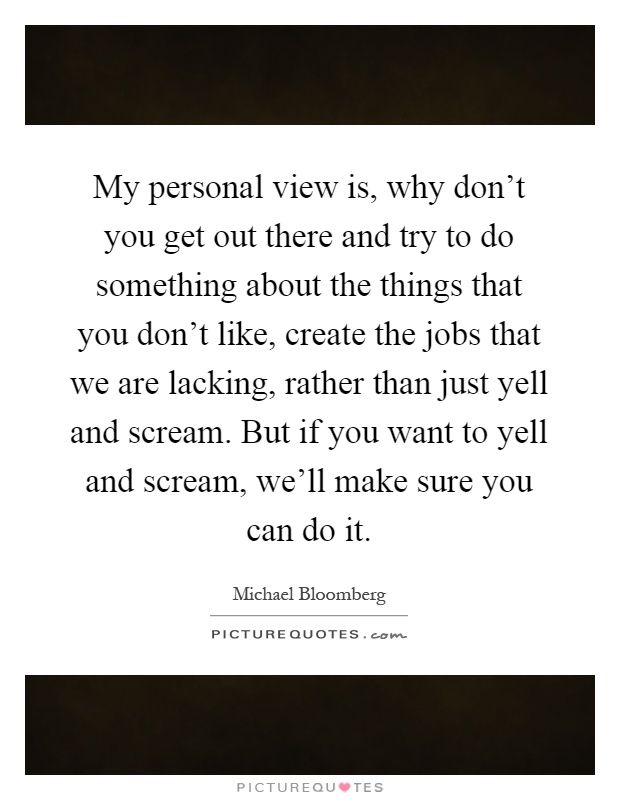 My personal view is, why don't you get out there and try to do something about the things that you don't like, create the jobs that we are lacking, rather than just yell and scream. But if you want to yell and scream, we'll make sure you can do it Picture Quote #1