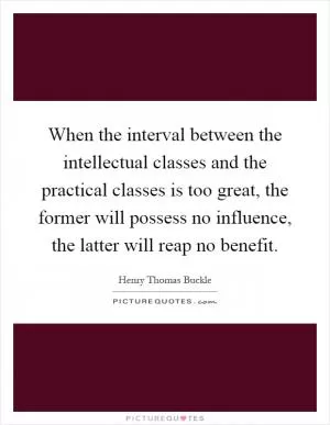When the interval between the intellectual classes and the practical classes is too great, the former will possess no influence, the latter will reap no benefit Picture Quote #1