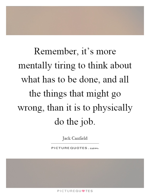 Remember, it's more mentally tiring to think about what has to be done, and all the things that might go wrong, than it is to physically do the job Picture Quote #1