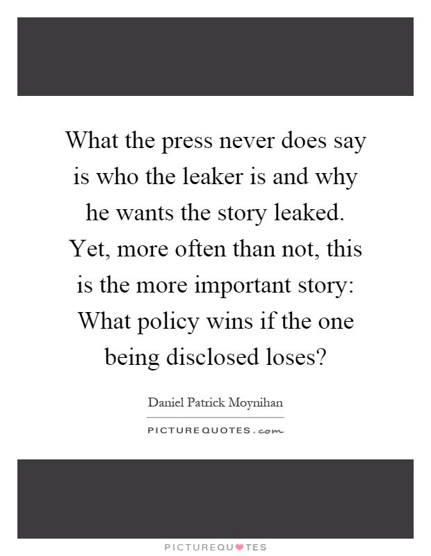 What the press never does say is who the leaker is and why he wants the story leaked. Yet, more often than not, this is the more important story: What policy wins if the one being disclosed loses? Picture Quote #1