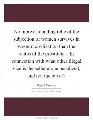 No more astounding relic of the subjection of women survives in western civilization than the status of the prostitute... In connection with what other illegal vice is the seller alone penalized, and not the buyer? Picture Quote #1