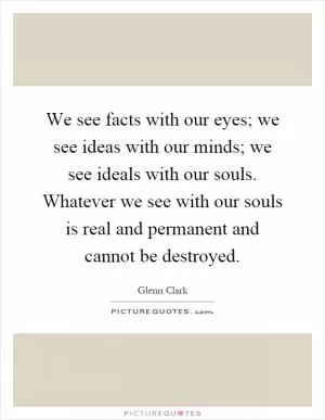 We see facts with our eyes; we see ideas with our minds; we see ideals with our souls. Whatever we see with our souls is real and permanent and cannot be destroyed Picture Quote #1