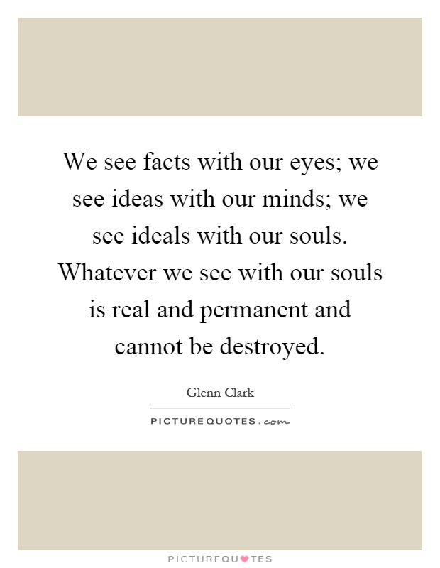 We see facts with our eyes; we see ideas with our minds; we see ideals with our souls. Whatever we see with our souls is real and permanent and cannot be destroyed Picture Quote #1