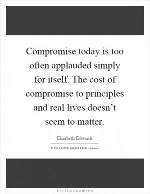 Compromise today is too often applauded simply for itself. The cost of compromise to principles and real lives doesn’t seem to matter Picture Quote #1