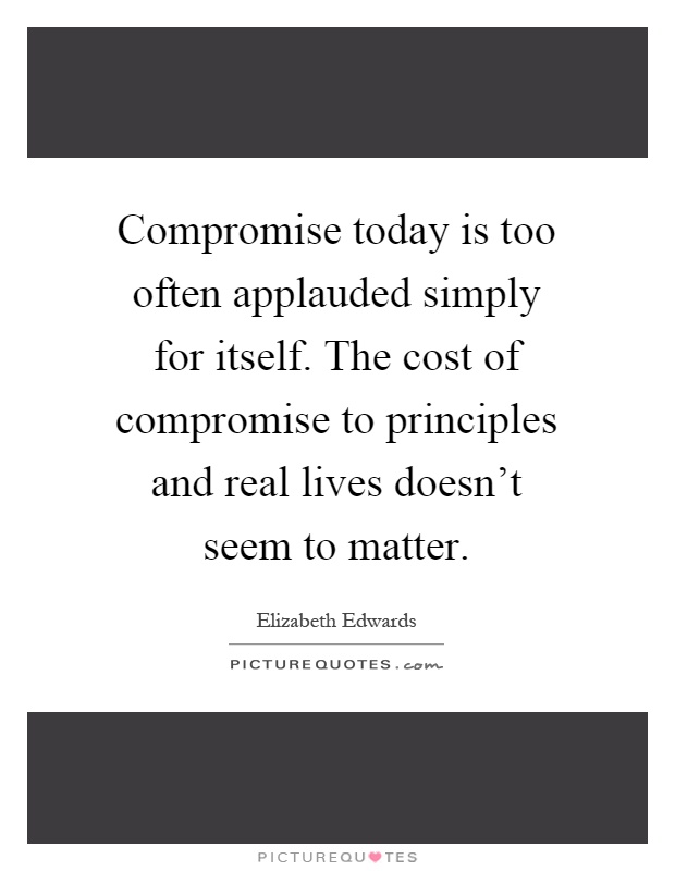 Compromise today is too often applauded simply for itself. The cost of compromise to principles and real lives doesn't seem to matter Picture Quote #1