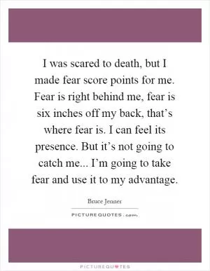 I was scared to death, but I made fear score points for me. Fear is right behind me, fear is six inches off my back, that’s where fear is. I can feel its presence. But it’s not going to catch me... I’m going to take fear and use it to my advantage Picture Quote #1