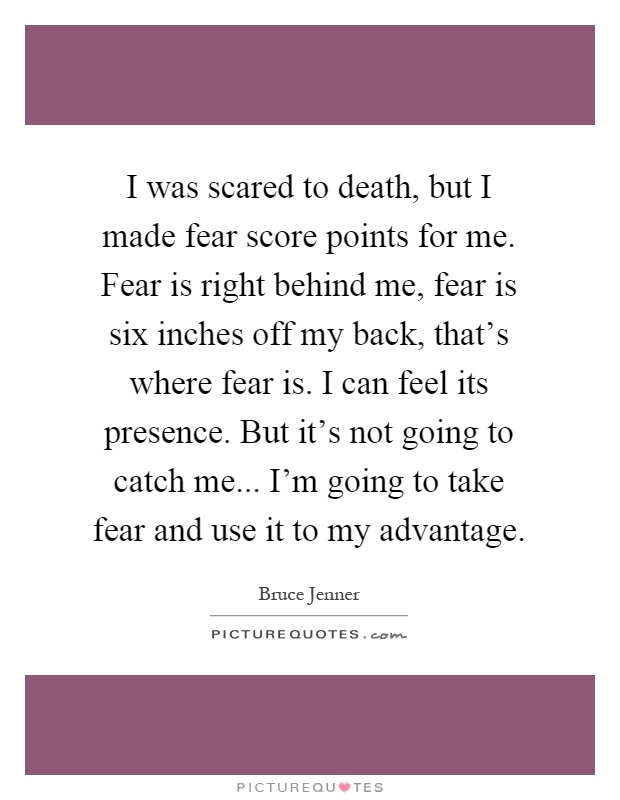 I was scared to death, but I made fear score points for me. Fear is right behind me, fear is six inches off my back, that's where fear is. I can feel its presence. But it's not going to catch me... I'm going to take fear and use it to my advantage Picture Quote #1