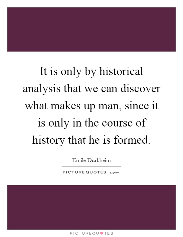 It is only by historical analysis that we can discover what makes up man, since it is only in the course of history that he is formed Picture Quote #1