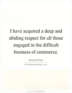 I have acquired a deep and abiding respect for all those engaged in the difficult business of commerce Picture Quote #1