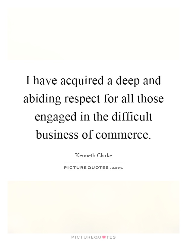 I have acquired a deep and abiding respect for all those engaged in the difficult business of commerce Picture Quote #1