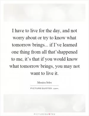 I have to live for the day, and not worry about or try to know what tomorrow brings... if I’ve learned one thing from all that’shappened to me, it’s that if you would know what tomorrow brings, you may not want to live it Picture Quote #1