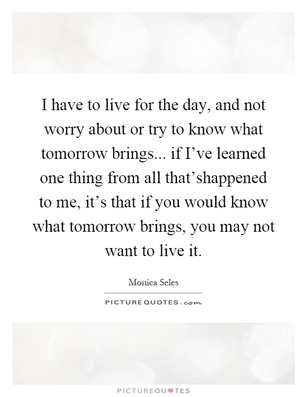 I have to live for the day, and not worry about or try to know what tomorrow brings... if I've learned one thing from all that'shappened to me, it's that if you would know what tomorrow brings, you may not want to live it Picture Quote #1