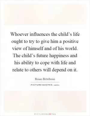 Whoever influences the child’s life ought to try to give him a positive view of himself and of his world. The child’s future happiness and his ability to cope with life and relate to others will depend on it Picture Quote #1