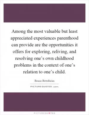 Among the most valuable but least appreciated experiences parenthood can provide are the opportunities it offers for exploring, reliving, and resolving one’s own childhood problems in the context of one’s relation to one’s child Picture Quote #1