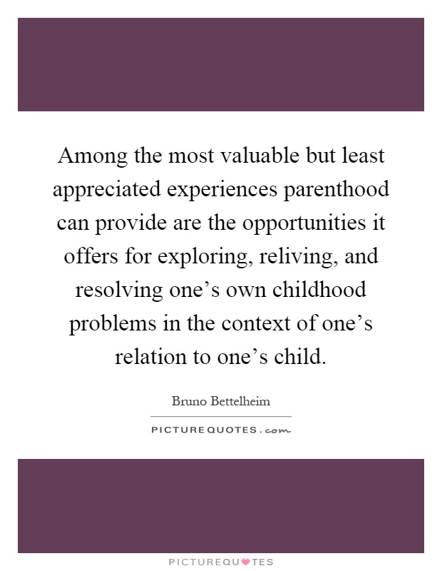 Among the most valuable but least appreciated experiences parenthood can provide are the opportunities it offers for exploring, reliving, and resolving one's own childhood problems in the context of one's relation to one's child Picture Quote #1