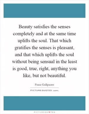 Beauty satisfies the senses completely and at the same time uplifts the soul. That which gratifies the senses is pleasant, and that which uplifts the soul without being sensual in the least is good, true, right, anything you like, but not beautiful Picture Quote #1