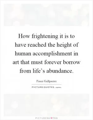 How frightening it is to have reached the height of human accomplishment in art that must forever borrow from life’s abundance Picture Quote #1