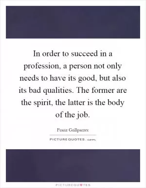 In order to succeed in a profession, a person not only needs to have its good, but also its bad qualities. The former are the spirit, the latter is the body of the job Picture Quote #1