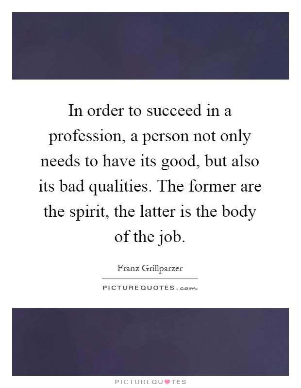 In order to succeed in a profession, a person not only needs to have its good, but also its bad qualities. The former are the spirit, the latter is the body of the job Picture Quote #1