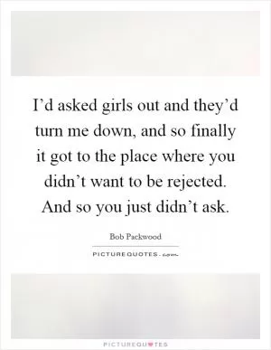 I’d asked girls out and they’d turn me down, and so finally it got to the place where you didn’t want to be rejected. And so you just didn’t ask Picture Quote #1