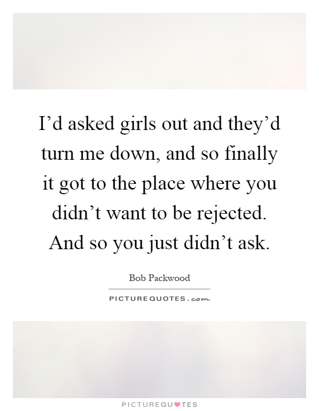 I'd asked girls out and they'd turn me down, and so finally it got to the place where you didn't want to be rejected. And so you just didn't ask Picture Quote #1