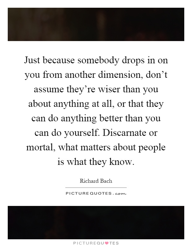 Just because somebody drops in on you from another dimension, don't assume they're wiser than you about anything at all, or that they can do anything better than you can do yourself. Discarnate or mortal, what matters about people is what they know Picture Quote #1