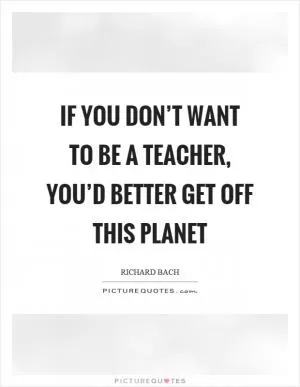 If you don’t want to be a teacher, you’d better get off this planet Picture Quote #1