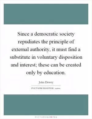 Since a democratic society repudiates the principle of external authority, it must find a substitute in voluntary disposition and interest; these can be created only by education Picture Quote #1