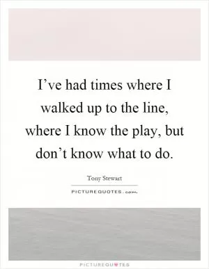 I’ve had times where I walked up to the line, where I know the play, but don’t know what to do Picture Quote #1